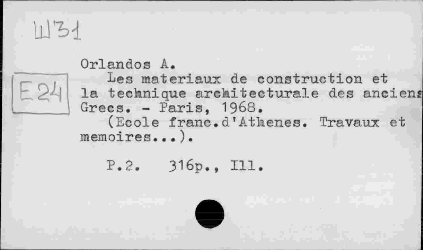 ﻿Orlandos А.
Les matériaux de construction et la technique architecturale des ancien? Grecs. - Paris, 1968.
(Ecole franc.d’Athenes. Travaux et mémoires...).
P.2.
316p., Ill.